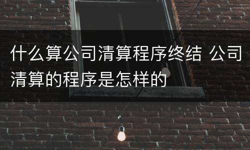什么算公司清算程序终结 公司清算的程序是怎样的