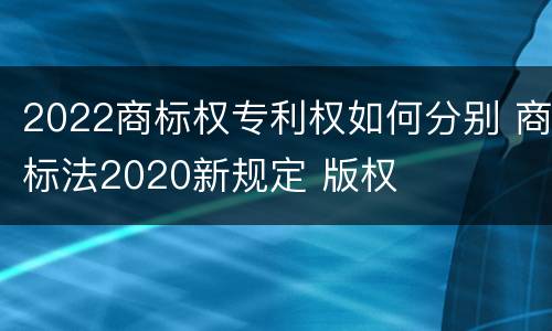 2022商标权专利权如何分别 商标法2020新规定 版权
