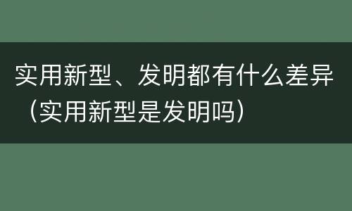 实用新型、发明都有什么差异（实用新型是发明吗）