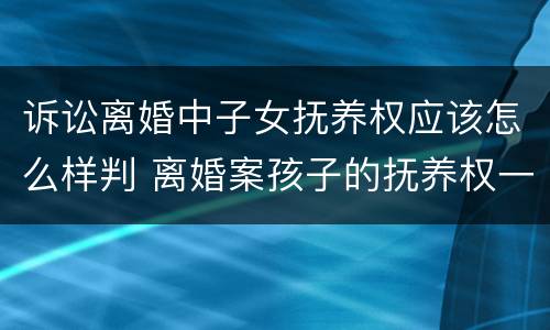 诉讼离婚中子女抚养权应该怎么样判 离婚案孩子的抚养权一般怎么判