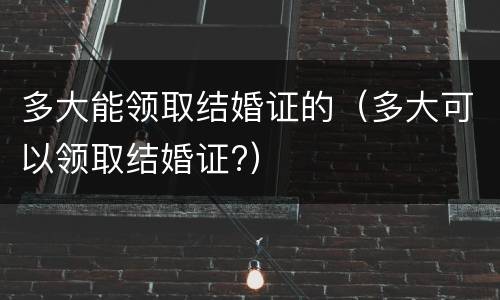 多大能领取结婚证的（多大可以领取结婚证?）