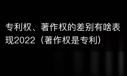 专利权、著作权的差别有啥表现2022（著作权是专利）