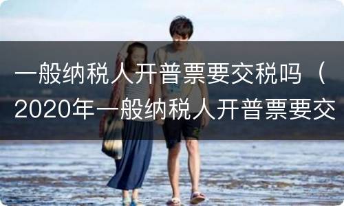 一般纳税人开普票要交税吗(2020年一般纳税人开普票要交税吗)