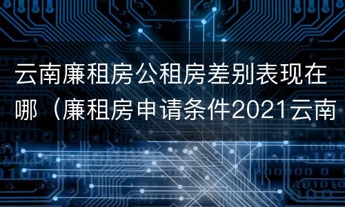 云南廉租房公租房差别表现在哪（廉租房申请条件2021云南）