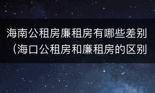 海南公租房廉租房有哪些差别（海口公租房和廉租房的区别）