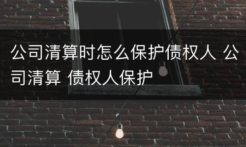公司清算时怎么保护债权人 公司清算 债权人保护