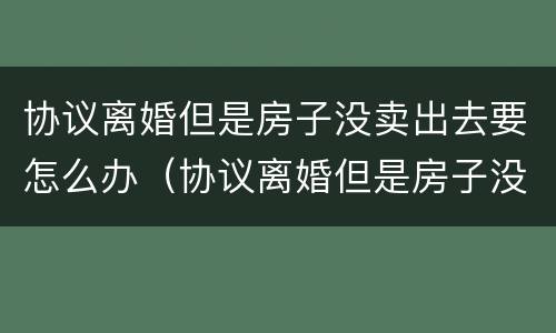 协议离婚但是房子没卖出去要怎么办（协议离婚但是房子没卖出去要怎么办呢）