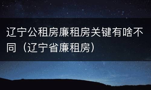 辽宁公租房廉租房关键有啥不同（辽宁省廉租房）