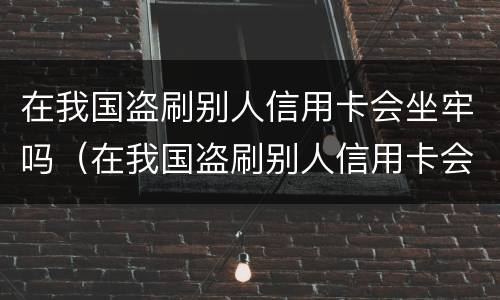 在我国盗刷别人信用卡会坐牢吗（在我国盗刷别人信用卡会坐牢吗知乎）