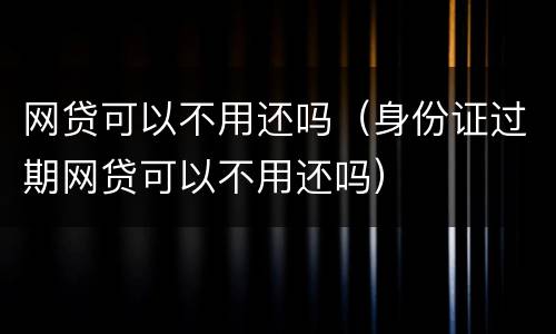 网贷可以不用还吗（身份证过期网贷可以不用还吗）