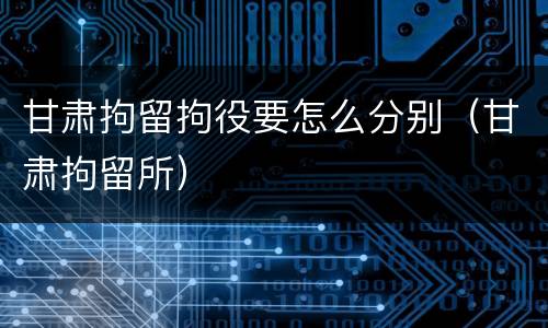 甘肃拘留拘役要怎么分别（甘肃拘留所）