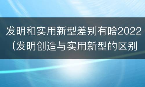 发明和实用新型差别有啥2022（发明创造与实用新型的区别）