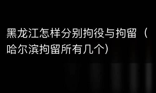 黑龙江怎样分别拘役与拘留（哈尔滨拘留所有几个）