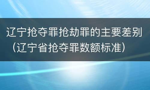 辽宁抢夺罪抢劫罪的主要差别（辽宁省抢夺罪数额标准）