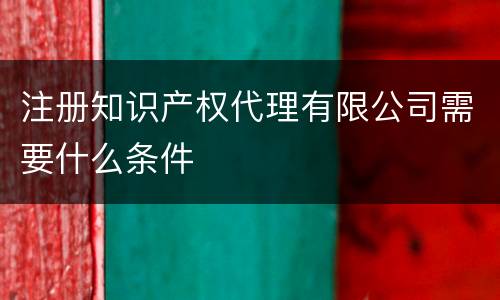 注册知识产权代理有限公司需要什么条件
