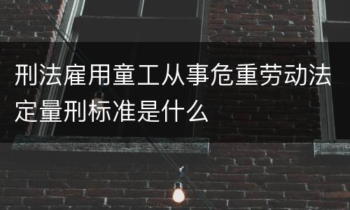 刑法雇用童工从事危重劳动法定量刑标准是什么