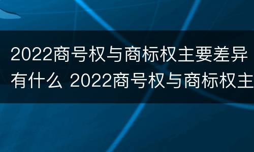 2022商号权与商标权主要差异有什么 2022商号权与商标权主要差异有什么区别