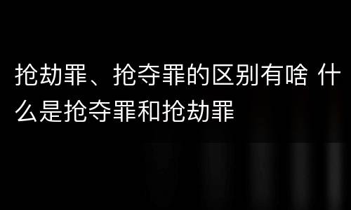 抢劫罪、抢夺罪的区别有啥 什么是抢夺罪和抢劫罪