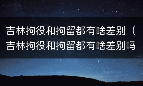 吉林拘役和拘留都有啥差别（吉林拘役和拘留都有啥差别吗）