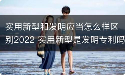 实用新型和发明应当怎么样区别2022 实用新型是发明专利吗