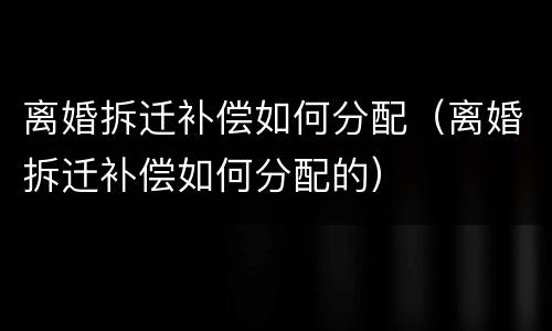 离婚拆迁补偿如何分配（离婚拆迁补偿如何分配的）