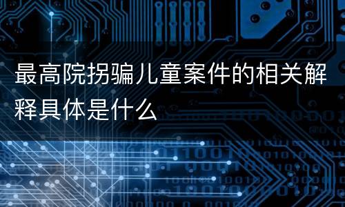 最高院拐骗儿童案件的相关解释具体是什么