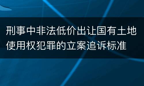刑事中非法低价出让国有土地使用权犯罪的立案追诉标准