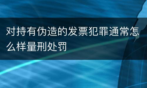 对持有伪造的发票犯罪通常怎么样量刑处罚