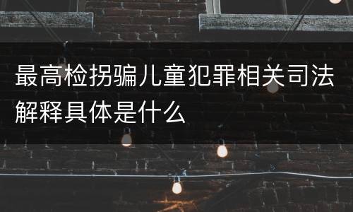 最高检拐骗儿童犯罪相关司法解释具体是什么