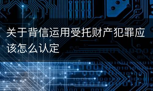 关于背信运用受托财产犯罪应该怎么认定