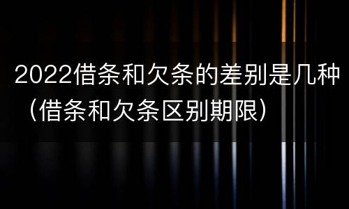 2022借条和欠条的差别是几种（借条和欠条区别期限）