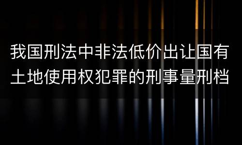 我国刑法中非法低价出让国有土地使用权犯罪的刑事量刑档次是什么
