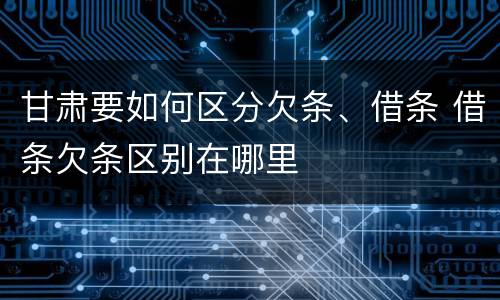 甘肃要如何区分欠条、借条 借条欠条区别在哪里
