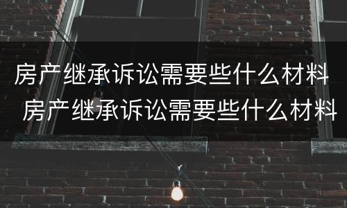 房产继承诉讼需要些什么材料 房产继承诉讼需要些什么材料和证件