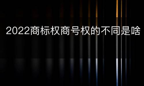 2022商标权商号权的不同是啥