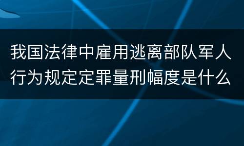 我国法律中雇用逃离部队军人行为规定定罪量刑幅度是什么