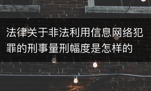 法律关于非法利用信息网络犯罪的刑事量刑幅度是怎样的