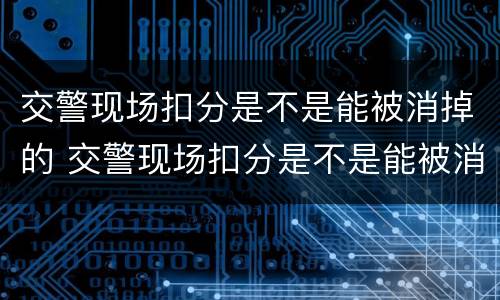 交警现场扣分是不是能被消掉的 交警现场扣分是不是能被消掉的呢