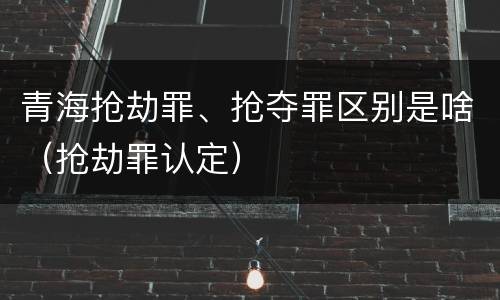 青海抢劫罪、抢夺罪区别是啥（抢劫罪认定）