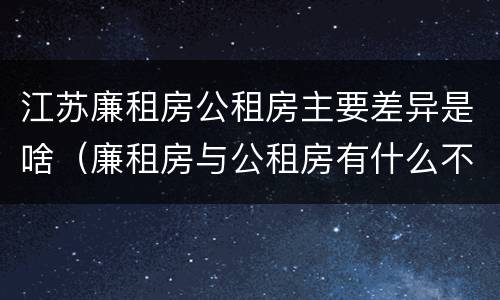 江苏廉租房公租房主要差异是啥（廉租房与公租房有什么不同）