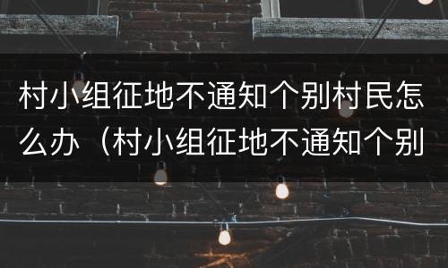 村小组征地不通知个别村民怎么办（村小组征地不通知个别村民怎么办呢）