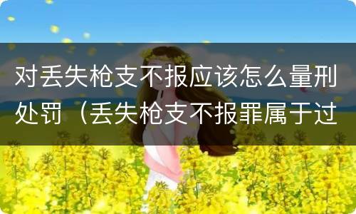 对丢失枪支不报应该怎么量刑处罚（丢失枪支不报罪属于过失犯罪吗）