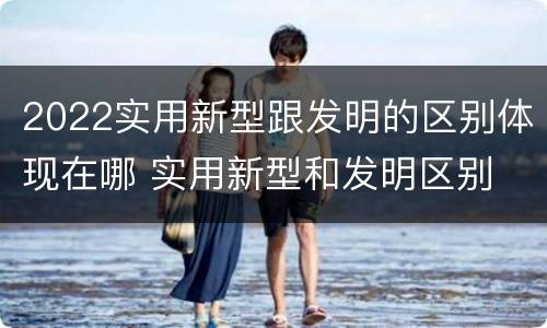 2022实用新型跟发明的区别体现在哪 实用新型和发明区别