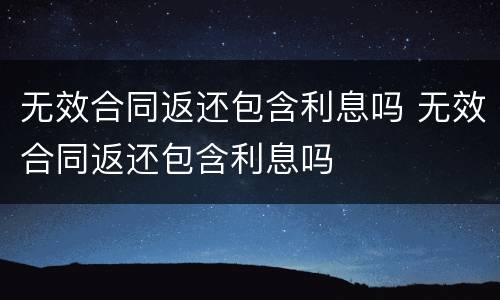 无效合同返还包含利息吗 无效合同返还包含利息吗