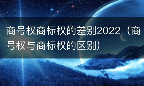 商号权商标权的差别2022（商号权与商标权的区别）