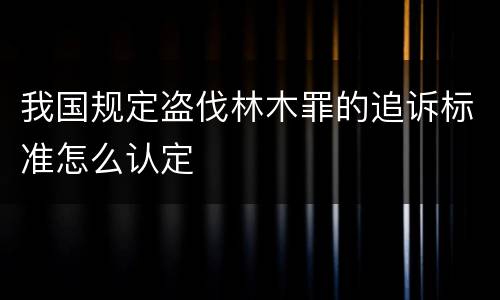 我国规定盗伐林木罪的追诉标准怎么认定