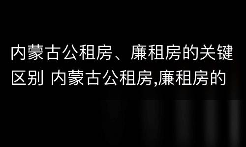内蒙古公租房、廉租房的关键区别 内蒙古公租房,廉租房的关键区别是什么