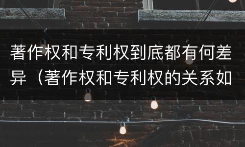 著作权和专利权到底都有何差异（著作权和专利权的关系如何）
