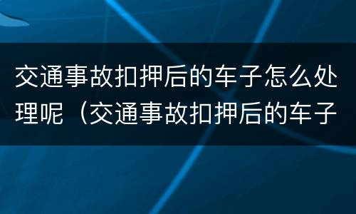 交通事故扣押后的车子怎么处理呢（交通事故扣押后的车子怎么处理呢视频）