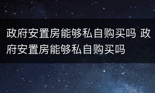 政府安置房能够私自购买吗 政府安置房能够私自购买吗